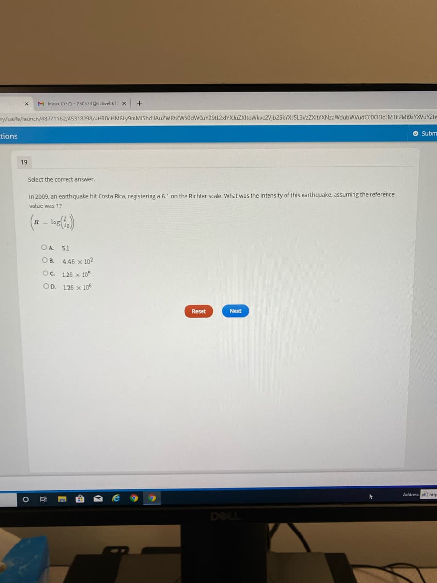 M Inbox (537) - 230373@stilwellk12
ry/ua/la/launch/48771162/45318298/aHROcHM6Ly9mMiShcHAuZWRtZW50dWOuY29tL2xIYXJuZXItdWkvc2Vjb25kYXJ5L3VzZXItYXNzaWdubWVudC80ODc3MTE2Mi9sYXVuY2hv
O Subm
tions
19
Select the correct answer.
In 2009, an earthquake hit Costa Rica, registering a 6.1 on the Richter scale. What was the intensity of this earthquake, assuming the reference
value was 1?
R = log
OA 5.1
O B. 4.46 x 102
OC 1.26 x 105
OD. 1.26 x 106
Reset
Next
Address e http
DELL
