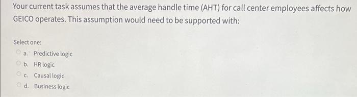 Your current task assumes that the average handle time (AHT) for call center employees affects how
GEICO operates. This assumption would need to be supported with:
Select one:
O a. Predictive logic
b. HR logic
Oc. Causal logic
O d. Business logic
