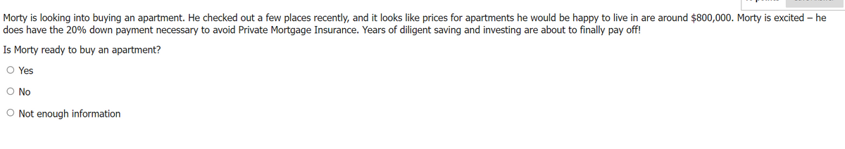 Morty is looking into buying an apartment. He checked out a few places recently, and it looks like prices for apartments he would be happy to live in are around $800,000. Morty is excited - he
does have the 20% down payment necessary to avoid Private Mortgage Insurance. Years of diligent saving and investing are about to finally pay off!
Is Morty ready to buy an apartment?
O Yes
O No
O Not enough information