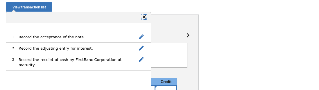 View transaction list
:X:
Record the acceptance of the note.
>
1
2
Record the adjusting entry for interest.
Record the receipt of cash by FirstBanc Corporation at
maturity.
3
Credit
