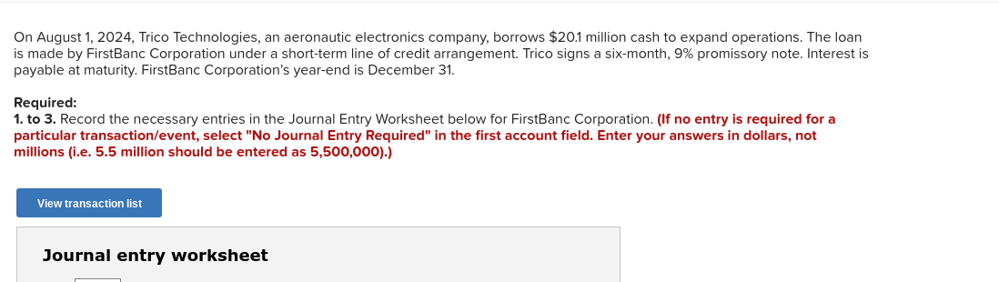 On August 1, 2024, Trico Technologies, an aeronautic electronics company, borrows $20.1 million cash to expand operations. The loan
is made by FirstBanc Corporation under a short-term line of credit arrangement. Trico signs a six-month, 9% promissory note. Interest is
payable at maturity. FirstBanc Corporation's year-end is December 31.
Required:
1. to 3. Record the necessary entries in the Journal Entry Worksheet below for FirstBanc Corporation. (If no entry is required for a
particular transaction/event, select "No Journal Entry Required" in the first account field. Enter your answers in dollars, not
millions (i.e. 5.5 million should be entered as 5,500,000).)
View transaction list
Journal entry worksheet
