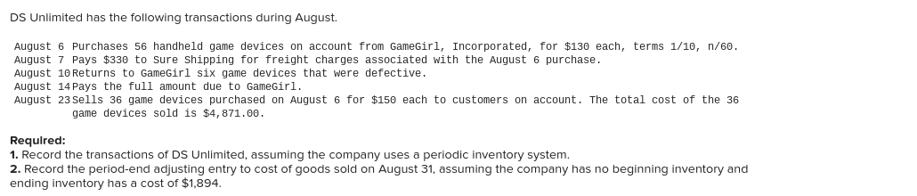 DS Unlimited has the following transactions during August.
August 6 Purchases 56 handheld game devices on account from GameGirl, Incorporated, for $130 each, terms 1/10, n/60.
August 7 Pays $330 to Sure shipping for freight charges associated with the August 6 purchase.
August 10 Returns to GameGirl six game devices that were defective.
August 14 Pays the full amount due to GameGirl.
August 23 Sells 36 game devices purchased on August 6 for $15o each to customers on account. The total cost of the 36
game devices sold is $4,871.00.
Required:
1. Record the transactions of DS Unlimited, assuming the company uses a periodic inventory system.
2. Record the period-end adjusting entry to cost of goods sold on August 31, assuming the company has no beginning inventory and
ending inventory has a cost of $1,894.
