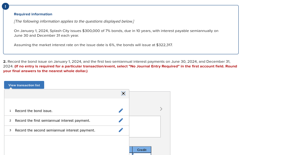 Required information
(The following information applies to the questions displayed below.)
On January 1, 2024, Splash City issues $300,000 of 7% bonds, due in 10 years, with interest payable semiannually on
June 30 and December 31 each year.
Assuming the market interest rate on the issue date is 6%, the bonds will issue at $322,317.
2. Record the bond issue on January 1, 2024, and the first two semiannual interest payments on June 30, 2024, and December 31,
2024. (If no entry is required for a particular transaction/event, select "No Journal Entry Required" in the first account field. Round
your final answers to the nearest whole dollar.)
View transaction list
1 Record the bond issue.
2 Record the first semiannual interest payment.
3 Record the second semiannual interest payment.
Credit
