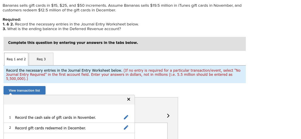 Bananas sells gift cards in $15, $25, and $50 increments. Assume Bananas sells $19.5 million in iTunes gift cards in November, and
customers redeem $12.5 million of the gift cards in December.
Required:
1. & 2. Record the necessary entries in the Journal Entry Worksheet below.
3. What is the ending balance in the Deferred Revenue account?
Complete this question by entering your answers in the tabs below.
Req 1 and 2
Req 3
Record the necessary entries in the Journal Entry Worksheet below. (If no entry is required for a particular transaction/event, select "No
Journal Entry Required" in the first account field. Enter your answers in dollars, not in millions (i.e. 5.5 million should be entered as
5,500,000).)
View transaction list
>
1
Record the cash sale of gift cards in November.
2 Record gift cards redeemed in December.
