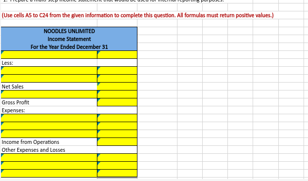 (Use cells A5 to C24 from the given information to complete this question. All formulas must return positive values.)
NOODLES UNLIMITED
Income Statement
For the Year Ended December 31
Less:
Net Sales
Gross Profit
Expenses:
Income from Operations
Other Expenses and Losses
