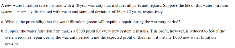 A new water filtration system is sold with a 10-year warranty that includes all parts and repairs. Suppose the life of this water filtration
system is normally distributed with mean and standard deviation of 16 and 5 years, respectively.
a. What is the probability that the water filtration system will require a repair during the warranty period?
b. Suppose the water filtration firm makes a $300 profit for every new system it installs. This profit, however, is reduced to $50 if the
system requires repair during the warranty period. Find the expected profit of the firm if it installs 1,000 new water filtration
systems.