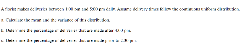 A florist makes deliveries between 1:00 pm and 5:00 pm daily. Assume delivery times follow the continuous uniform distribution.
a. Calculate the mean and the variance of this distribution.
b. Determine the percentage of deliveries that are made after 4:00 pm.
c. Determine the percentage of deliveries that are made prior to 2:30 pm.