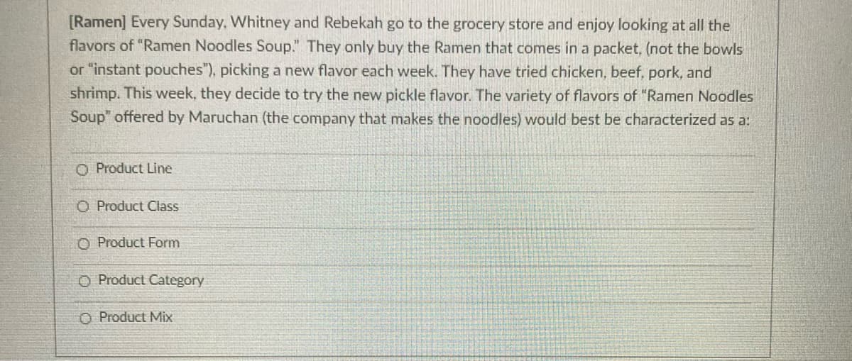 [Ramen] Every Sunday, Whitney and Rebekah go to the grocery store and enjoy looking at all the
flavors of "Ramen Noodles Soup." They only buy the Ramen that comes in a packet, (not the bowls
or "instant pouches"), picking a new flavor each week. They have tried chicken, beef, pork, and
shrimp. This week, they decide to try the new pickle flavor. The variety of flavors of "Ramen Noodles
Soup" offered by Maruchan (the company that makes the noodles) would best be characterized as a:
O Product Line
O Product Class
O Product Form
O Product Category
O Product Mix
