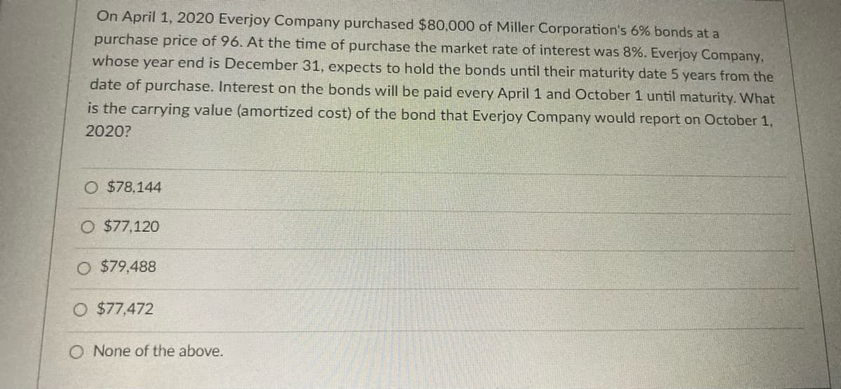 On April 1, 2020 Everjoy Company purchased $80,000 of Miller Corporation's 6% bonds at a
purchase price of 96. At the time of purchase the market rate of interest was 8%. Everjoy Company,
whose year end is December 31, expects to hold the bonds until their maturity date 5 years from the
date of purchase. Interest on the bonds will be paid every April 1 and October 1 until maturity. What
is the carrying value (amortized cost) of the bond that Everjoy Company would report on October 1,
2020?
O $78,144
O $77,120
O $79,488
O $77,472
O None of the above.
