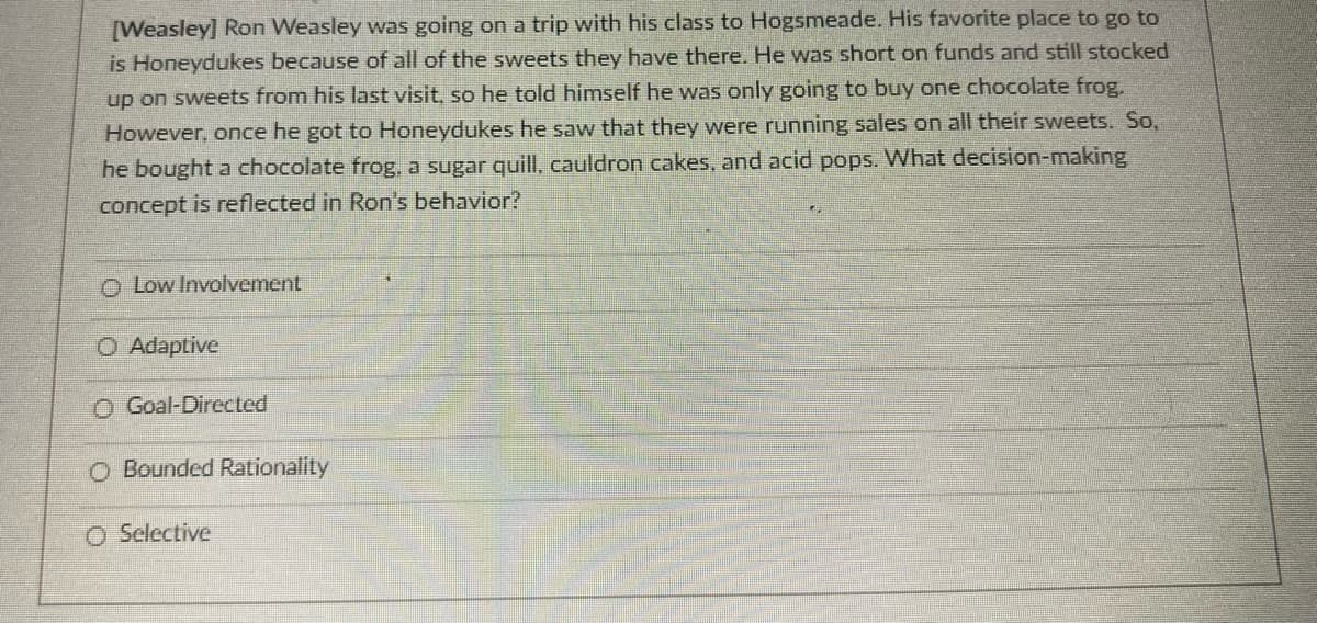 [Weasley] Ron Weasley was going on a trip with his class to Hogsmeade. His favorite place to go to
is Honeydukes because of all of the sweets they have there. He was short on funds and still stocked
up on sweets from his last visit, so he told himself he was only going to buy one chocolate frog.
However, once he got to Honeydukes he saw that they were running sales on all their sweets. So,
he bought a chocolate frog, a sugar quill, cauldron cakes, and acid pops. What decision-making
concept is reflected in Ron's behavior?
O Low Involvement
O Adaptive
O Goal-Directed
O Bounded Rationality
O Selective
