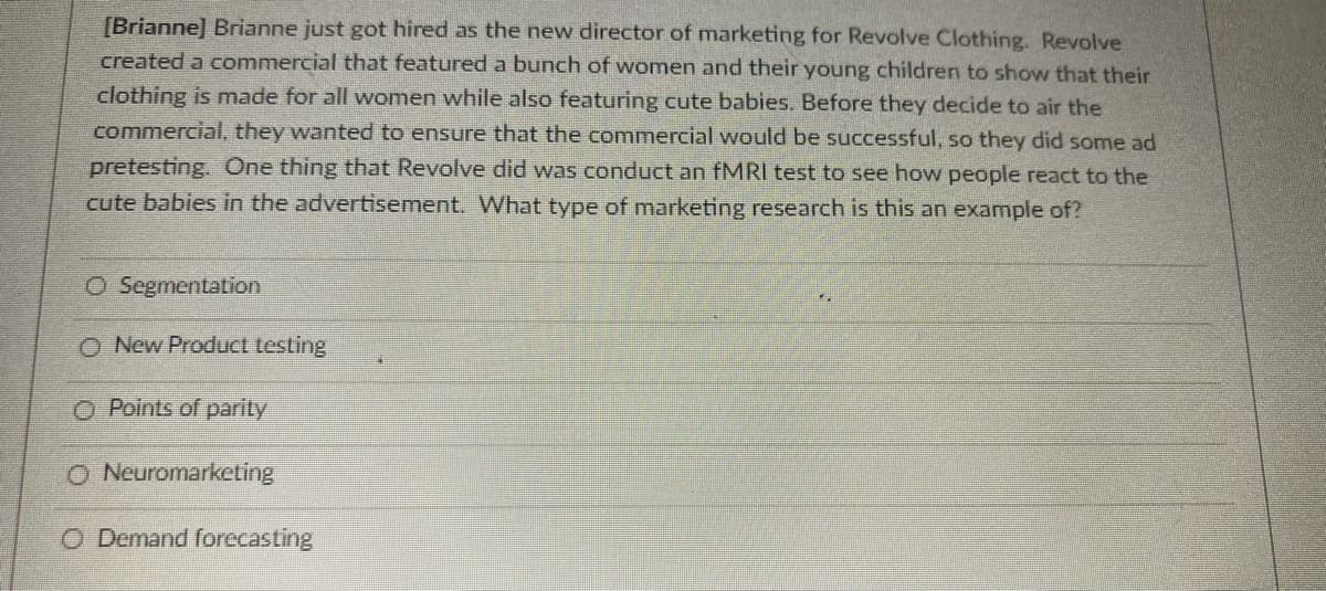 [Brianne] Brianne just got hired as the new director of marketing for Revolve Clothing. Revolve
created a commercial that featured a bunch of women and their young children to show that their
clothing is made for all women while also featuring cute babies. Before they decide to air the
commercial, they wanted to ensure that the commercial would be successful, so they did some ad
pretesting. One thing that Revolve did was conduct an fMRI test to see how people react to the
cute babies in the advertisement. What type of marketing research is this an example of?
O Segmentation
O New Product testing
O Points of parity
O Neuromarketing
O Demand forecasting
