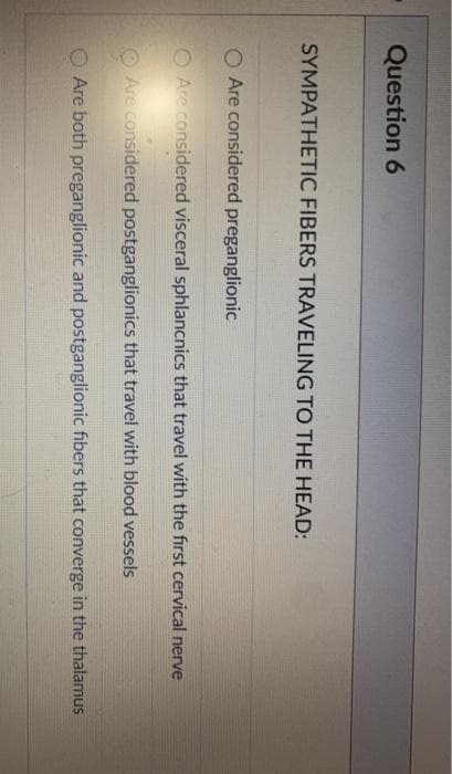 Question 6
SYMPATHETIC FIBERS TRAVELING TO THE HEAD:
O Are considered preganglionic
O Are considered visceral sphlancnics that travel with the first cervical nerve
O Are considered postganglionics that travel with blood vessels
Are both preganglionic and postganglionic fibers that converge in the thalamus
