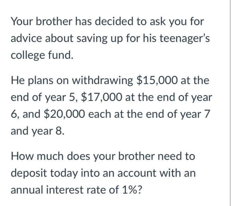 Your brother has decided to ask you for
advice about saving up for his teenager's
college fund.
He plans on withdrawing $15,000 at the
end of year 5, $17,000 at the end of year
6, and $20,000 each at the end of year 7
and year 8.
How much does your brother need to
deposit today into an account with an
annual interest rate of 1%?
