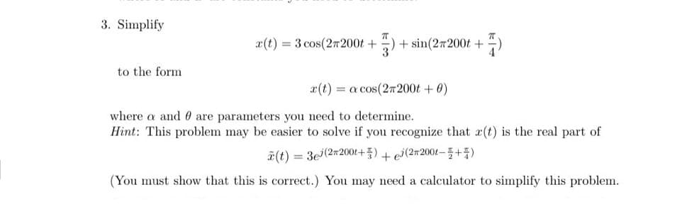 3. Simplify
x(t) = 3 cos(27200t +
+ sin(27200t +
to the form
x(t) = a cos(27200t +0)
where a and 0 are parameters you need to determine.
Hint: This problem may be easier to solve if you recognize that x(t) is the real part of
회(t)= 3e(2m2001+ 중) + ej(2m2001-플+품)
(You must show that this is correct.) You may need a calculator to simplify this problem.
