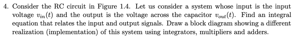 4. Consider the RC circuit in Figure 1.4. Let us consider a system whose input is the input
voltage vin (t) and the output is the voltage across the capacitor vout (t). Find an integral
equation that relates the input and output signals. Draw a block diagram showing a different
realization (implementation) of this system using integrators, multipliers and adders.
