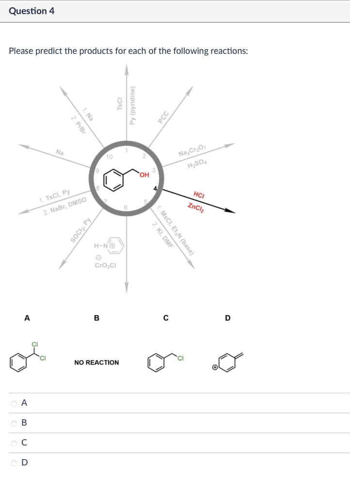 Question 4
Please predict the products for each of the following reactions:
Na
1. Na
2. PrBr
TsCl
Py (pyridine)
1. TsCl, Py
2. NaBr, DMSO
9
10
SOCI₂, Py
H-N→
CrO3Cl
PCC
OH
Na2Cr2O7
H2SO4
5
HCI
ZnCl2
2. KI, DMF
1. MsCI, Et₂N (base)
A
B
C
A
C
(BUD
NO REACTION
D