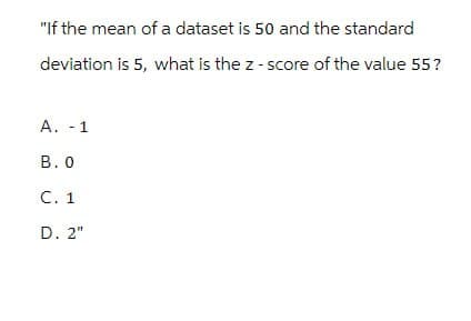 "If the mean of a dataset is 50 and the standard
deviation is 5, what is the z-score of the value 55?
A. -1
B. O
C. 1
D. 2"