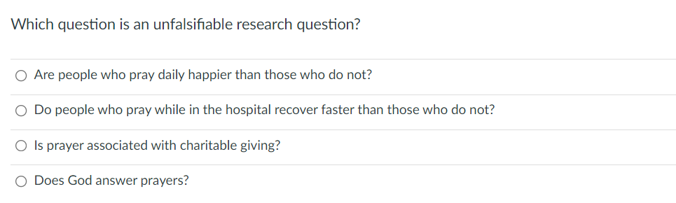 Which question is an unfalsifiable research question?
O Are people who pray daily happier than those who do not?
O Do people who pray while in the hospital recover faster than those who do not?
O Is prayer associated with charitable giving?
O Does God answer prayers?
