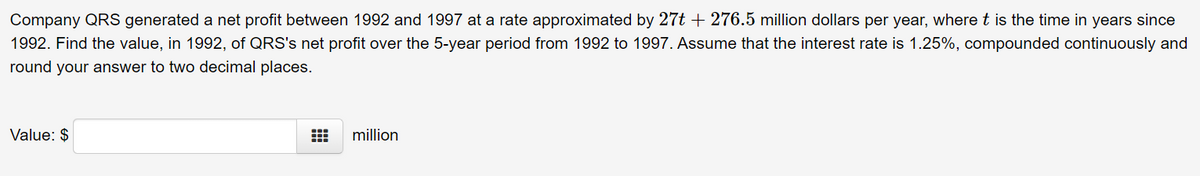 Company QRS generated a net profit between 1992 and 1997 at a rate approximated by 27t + 276.5 million dollars per year, where t is the time in years since
1992. Find the value, in 1992, of QRS's net profit over the 5-year period from 1992 to 1997. Assume that the interest rate is 1.25%, compounded continuously and
round your answer to two decimal places.
Value: $
million
