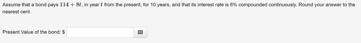 Assume that a bond pays 114 + 8t, in year t from the present, for 10 years, and that its interest rate is 6% compounded continuously. Round your answer to the
nearest cent.
Present Value of the bond: $
