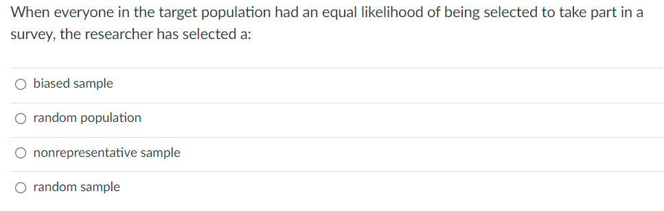 When everyone in the target population had an equal likelihood of being selected to take part in a
survey, the researcher has selected a:
O biased sample
O random population
O nonrepresentative sample
O random sample
