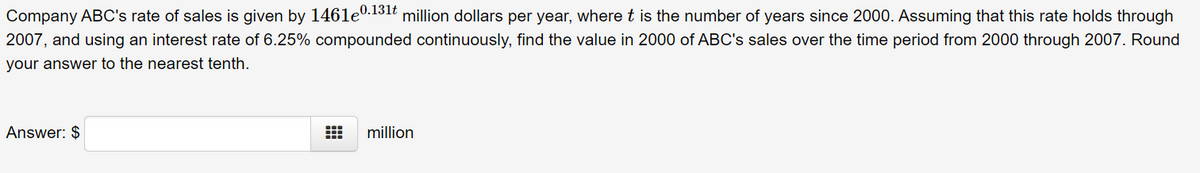 Company ABC's rate of sales is given by 1461e0.131t million dollars per year, where t is the number of years since 2000. Assuming that this rate holds through
2007, and using an interest rate of 6.25% compounded continuously, find the value in 2000 of ABC's sales over the time period from 2000 through 2007. Round
your answer to the nearest tenth.
Answer: $
million
