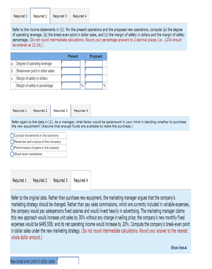 Required 1
Required 2 Required 3 Required 4
Refer to the income statements in (1). For the present operations and the proposed new operations, compute (a) the degree
of operating leverage, (b) the break-even point in dollar sales, and (c) the margin of safety in dollars and the margin of safety
percentage. (Do not round intermediate calculations. Round your percentage answers to 2 decimal places (l.e. .1234 should
be entered as 12.34).)
Present
Proposed
a. Degree of operating leverage
b. Break-even point in dollar sales
c. Margin of safety in dollars
Margin of safety in percentage
Required 1
Required 2 Required 3 Required 4
Refer again to the data in (1). As a manager, what factor would be paramount in your mind in deciding whether to purchase
the new equipment? (Assume that enough funds are available to make the purchase.)
Ocyclical movements in the economy
OReserves and surplus of the company
OPerformanoce of peers in the industry
OStock level maintained
Required 1
Roquirad 2 Roquirad 3 Roaquired 4
Refer to the original data. Rather than purchase new equipment, the marketing manager argues that the company's
marketing strategy should be changed. Rather than pay sales commissions, which are currently included in variable expenses,
the company would pay salespersons fixed salaries and would invest heavily in advertising. The marketing manager claims
this new approach would increase unit sales by 30% without any change in selling price; the company's new monthly fixed
expenses would be $495,558; and its net operating income would increase by 20%. Compute the company's break-even point
in dollar sales under the new marketing strategy, (Do not round intermediate calculations. Round your answer to the nearest
whole dollar amount.)
Show less A
New break even point in dolar ales
