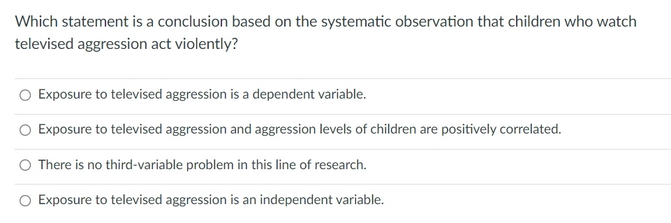 Which statement is a conclusion based on the systematic observation that children who watch
televised aggression act violently?
O Exposure to televised aggression is a dependent variable.
O Exposure to televised aggression and aggression levels of children are positively correlated.
O There is no third-variable problem in this line of research.
O Exposure to televised aggression is an independent variable.
