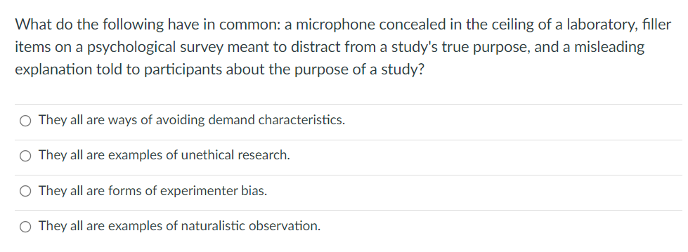 What do the following have in common: a microphone concealed in the ceiling of a laboratory, filler
items on a psychological survey meant to distract from a study's true purpose, and a misleading
explanation told to participants about the purpose of a study?
O They all are ways of avoiding demand characteristics.
O They all are examples of unethical research.
O They all are forms of experimenter bias.
O They all are examples of naturalistic observation.
