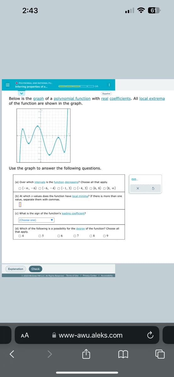 2:43
O POLYNOMIAL AND RATIONAL FU..
Inferring properties of a...
▬▬▬▬▬ 3/5
Mw
Español
Below is the graph of a polynomial function with real coefficients. All local extrema
of the function are shown in the graph.
Use the graph to answer the following questions.
(a) Over which intervals is the function decreasing? Choose all that apply.
0 (-∞, -6) 0 (-6,-4) (-1, 3) (-4, 3) (6, 8) (8,00)
I
(b) At which x-values does the function have local minima? If there is more than one
value, separate them with commas.
0
(c) What is the sign of the function's leading coefficient?
(Choose one)
Explanation Check
(d) Which of the following is a possibility for the degree of the function? Choose all
that apply.
04
05
06
07
08
AA
09
© 2023 McGraw Hill LLC. All Rights Reserved. Terms of Use | Privacy Center | Accessibility
www-awu.aleks.com
8
0.0....
61
X
5