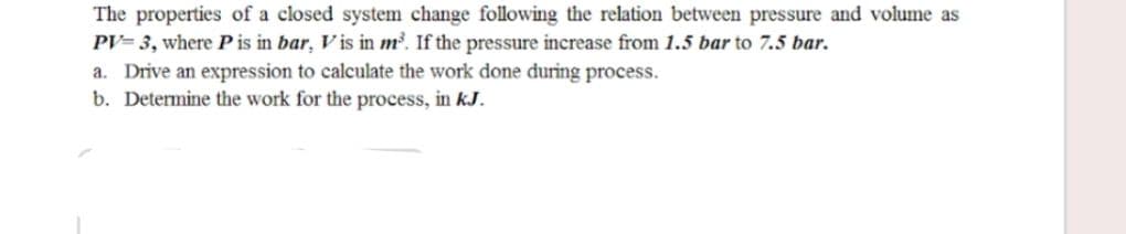 The properties of a closed system change following the relation between pressure and volume as
PV= 3, where Pis in bar, V is in m'. If the pressure increase from 1.5 bar to 7.5 bar.
a. Drive an expression to calculate the work done during process.
b. Determine the work for the process, in kJ.
