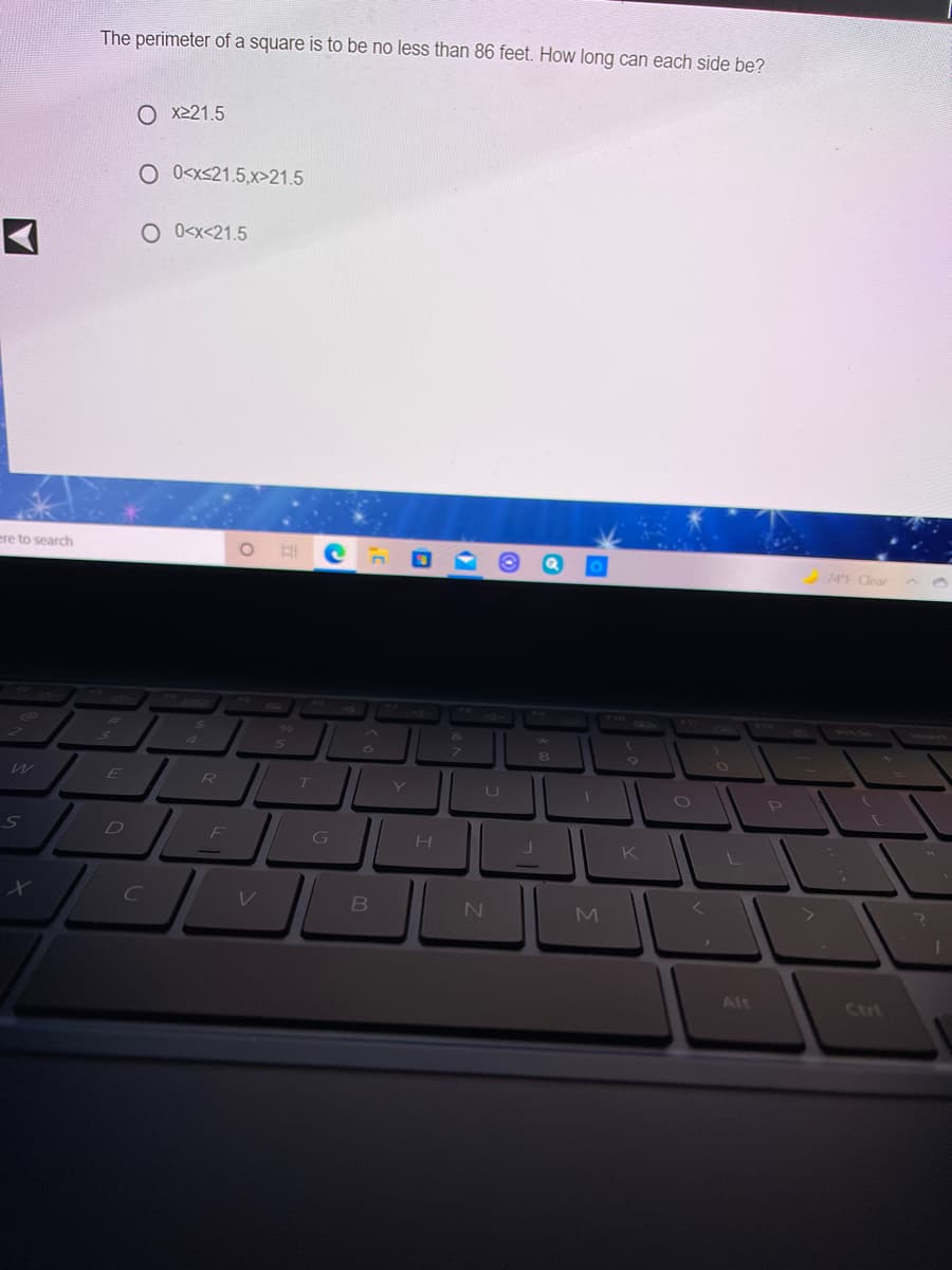 The perimeter of a square is to be no less than 86 feet. How long can each side be?
O x221.5
O O<x<21.5,x>21.5
O O<x<21.5
ere to search
74F Clear
in
80
U
F
G
Alt
Ctri
