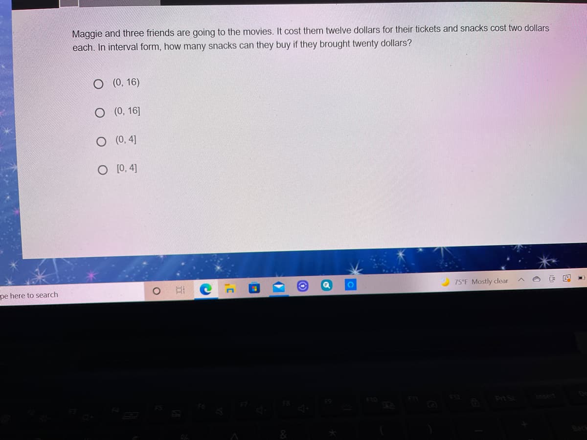 Maggie and three friends are going to the movies. It cost them twelve dollars for their tickets and snacks cost two dollars
each. In interval form, how many snacks can they buy if they brought twenty dollars?
О (0, 16)
О (0, 16]
(0, 4]
O [0, 4]
pe here to search
75°F Mostly clear
Prt Sc
set
