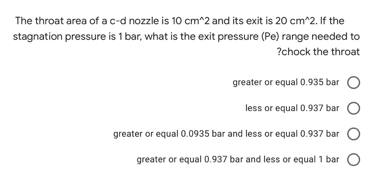 The throat area of a c-d nozzle is 10 cm^2 and its exit is 20 cm^2. If the
stagnation pressure is 1 bar, what is the exit pressure (Pe) range needed to
?chock the throat
greater or equal 0.935 bar O
less or equal 0.937 bar O
greater or equal 0.0935 bar and less or equal 0.937 bar
greater or equal 0.937 bar and less or equal 1 bar O
