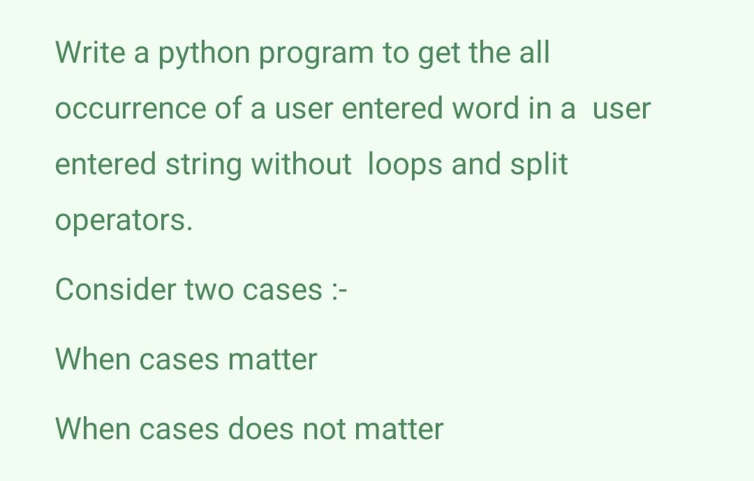 Write a python program to get the all
occurrence of a user entered word in a user
entered string without loops and split
operators.
Consider two cases :-
When cases matter
When cases does not matter
