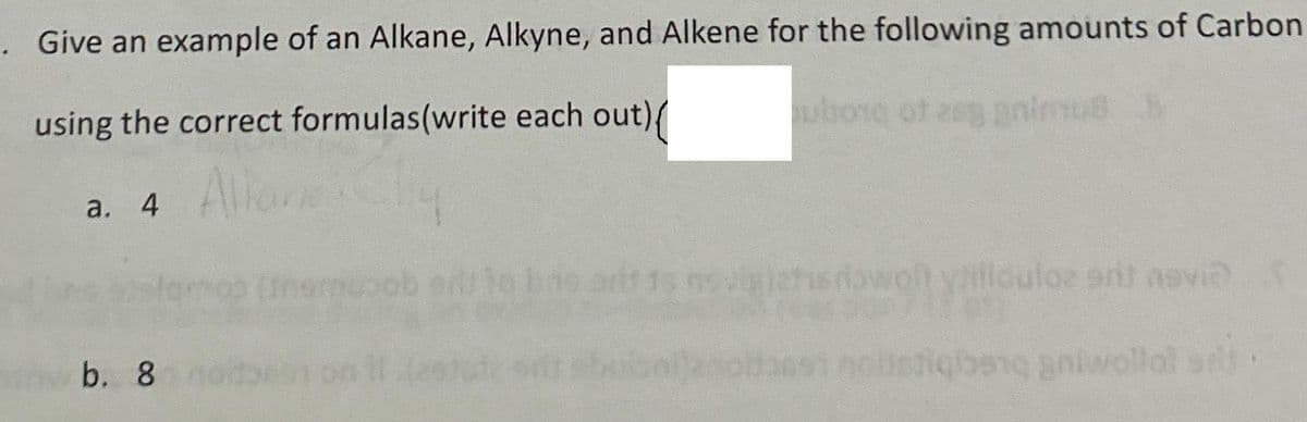 . Give an example of an Alkane, Alkyne, and Alkene for the following amounts of Carbon
using the correct formulas (write each out){
uborg of zeg animus b
a. 4
b. 8
wolt villidulos srit novi
bang antwollal sr.