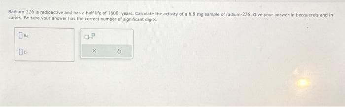 Radium-226 is radioactive and has a half life of 1600. years. Calculate the activity of a 6.8 mg sample of radium-226. Give your answer in becquerels and in
curies. Be sure your answer has the correct number of significant digits.
04
0.8
X