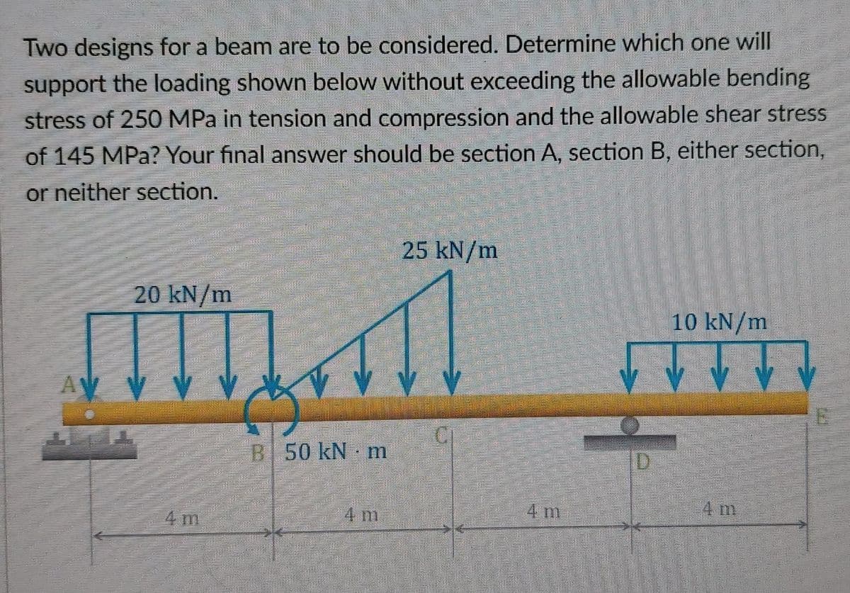 Two designs for a beam are to be considered. Determine which one will
support the loading shown below without exceeding the allowable bending
stress of 250 MPa in tension and compression and the allowable shear stress
of 145 MPa? Your final answer should be section A, section B, either section,
or neither section.
25 kN/m
20 kN/m
10 kN/m
50 kN m
4 m
H