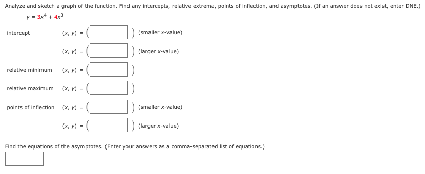 Analyze and sketch a graph of the function. Find any intercepts, relative extrema, points of inflection, and asymptotes. (If an answer does not exist, enter DNE.)
y = 3x4 + 4x3
intercept
(х, у) %3
(smaller x-value)
(х, у) %3D
(larger x-value)
relative minimum
(х, у) %3D
relative maximum
(х, у) %3D
points of Inflection
(x, y) =
(smaller x-value)
(х, у) %3
(larger x-value)
Find the equations of the asymptotes. (Enter your answers as a comma-separated list of equations.)
