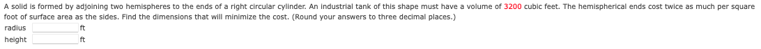A solid is formed by adjoining two hemispheres to the ends of a right circular cylinder. An Industrial tank of this shape must have a volume of 3200 cubic feet. The hemispherical ends cost twice as much per square
foot of surface area as the sides. Find the dimensions that will minimize the cost. (Round your answers to three decimal places.)
radius
ft
height
ft
