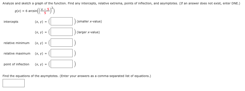 Analyze and sketch a graph of the function. Find any intercepts, relative extrema, points of inflection, and asymptotes. (If an answer does not exist, enter DNE.)
g(x) = 6 arcsin
arcsin(*5))
Intercepts
(х, у)%3
(smaller x-value)
(х, у) %3
(larger x-value)
relative minimum
(х, у) -
relative maximum
(х, у) %3D
point of inflection
(х, у) %3D
Find the equations of the asymptotes. (Enter your answers as a comma-separated list of equations.)
