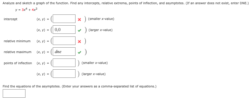 Analyze and sketch a graph of the function. Find any intercepts, relative extrema, points of inflection, and asymptotes. (If an answer does not exist, enter DNE.)
y = 3x4 + 4x3
(х, у) %3
x) (smaller x-value)
Intercept
(х, у) %3D
0,0
) (larger x-value)
х)
relative minimum
(х, у) %3
relative maximum
(х, у) %3D
dne
points of inflection
(х, у)
(smaller x-value)
(х, у) %3
(larger x-value)
Find the equations of the asymptotes. (Enter your answers as a comma-separated list of equations.)
