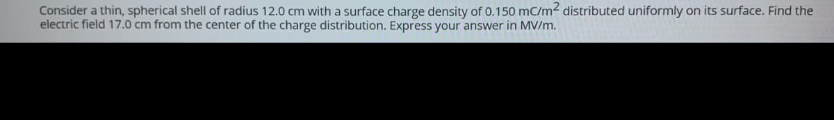 Consider a thin, spherical shell of radius 12.0 cm with a surface charge density of 0.150 mC/m² distributed uniformly on its surface. Find the
electric field 17.0 cm from the center of the charge distribution. Express your answer in MV/m.
