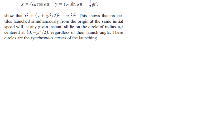 x = (vo cos a)t, y = (vo sin a)t
show that x? + (y + gr²/2)² = vo?r². This shows that projec-
tiles launched simultaneously from the origin at the same initial
speed will, at any given instant, all lie on the circle of radius vot
centered at (0, - gr²/2), regardless of their launch angle. These
circles are the synchronous curves of the launching.
