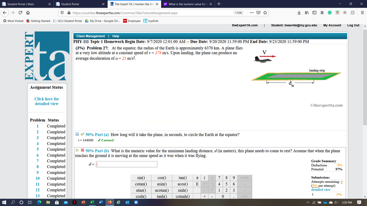 Student Portal | Main
I Student Portal
ta The Expert TA | Human-like Gra X
y! What is the numeric value for
+
https://usu04az.theexpertta.com/Common/TakeTutorialAssignment.aspx
业 N
110%
O Most Visited
Getting Started GCU Student Portal
L My Drive - Google Dri.
|Employee Dmydlink
theExpert TA.com
Student: Ineaville@my.gcu.edu
My Account
Log Out
ta
Class Management | Help
PHY-111 Topic 1 Homework Begin Date: 9/7/2020 12:01:00 AM -- Due Date: 9/20/2020 11:59:00 PM End Date: 9/23/2020 11:59:00 PM
(3%) Problem 27: At the equator, the radius of the Earth is approximately 6370 km. A plane flies
at a very low altitude at a constant speed of v= 278 m/s. Upon landing, the plane can produce an
average deceleration of a = 21 m/s².
V
landing strip
d
Assignment Status
Click here for
detailed view
©theexpertta.com
Problem Status
Completed
Completed
Completed
Completed
Completed
Completed
Completed
Completed
Completed
Completed
Completed
Completed
Completed
1
2
V 50% Part (a) How long will it take the plane, in seconds, to circle the Earth at the equator?
t= 144000
/ Correct!
4
> * 50% Part (b) What is the numeric value for the minimum landing distance, d (in meters), this plane needs to come to rest? Assume that when the plane
touches the ground it is moving at the same speed as it was when it was flying.
7
Grade Summary
d=
Deductions
3%
8
Potential
97%
10
sin()
cos()
tan()
7
8
Submissions
HOME
Attempts remaining: 4
(3% per attempt)
detailed view
11
cotan()
asin()
аcos()
4
12
atan()
acotan()
sinh()
1
2
3
1
3%
13
cosh()
tanh()
cotanh()
+
END
-
3:50 PM
EXPERT
II
