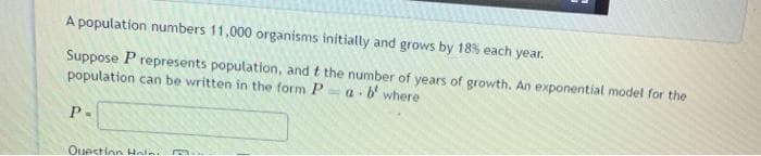 A population numbers 11,000 organisms initially and grows by 18% each year.
Suppose P represents population, and t the number of years of growth. An exponential model for the
population can be written in the form P
b' where
P.
Ouestion Holn
