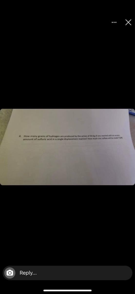 4. How many grams of hydrogen are produced by the action of 30.0g of zinc reacted with an excess
amount of sulfuric acid in a single displacement reaction? How much zinc sulfate will be made? (14)
Reply...
:
