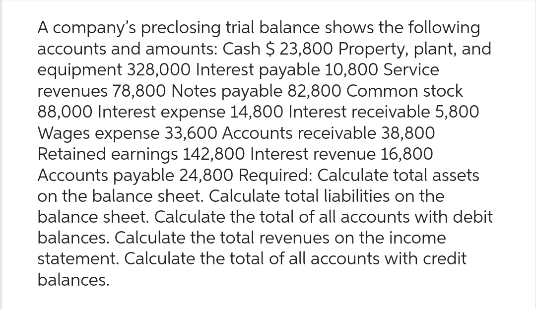 A company's preclosing trial balance shows the following
accounts and amounts: Cash $ 23,800 Property, plant, and
equipment 328,000 Interest payable 10,800 Service
revenues 78,800 Notes payable 82,800 Common stock
88,000 Interest expense 14,800 Interest receivable 5,800
Wages expense 33,600 Accounts receivable 38,800
Retained earnings 142,800 Interest revenue 16,800
Accounts payable 24,800 Required: Calculate total assets
on the balance sheet. Calculate total liabilities on the
balance sheet. Calculate the total of all accounts with debit
balances. Calculate the total revenues on the income
statement. Calculate the total of all accounts with credit
balances.