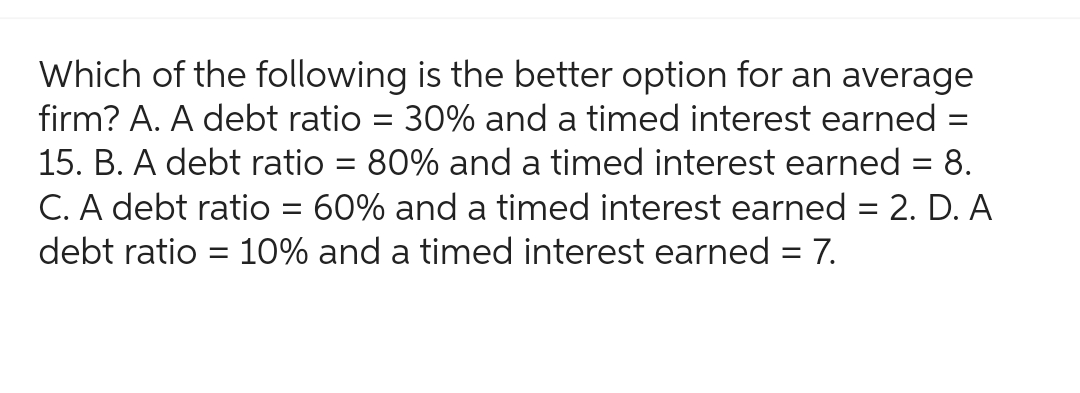 Which of the following is the better option for an average
firm? A. A debt ratio = 30% and a timed interest earned
15. B. A debt ratio = 80% and a timed interest earned = 8.
C. A debt ratio 60% and a timed interest earned = 2. D. A
debt ratio = 10% and a timed interest earned = 7.
-
=
