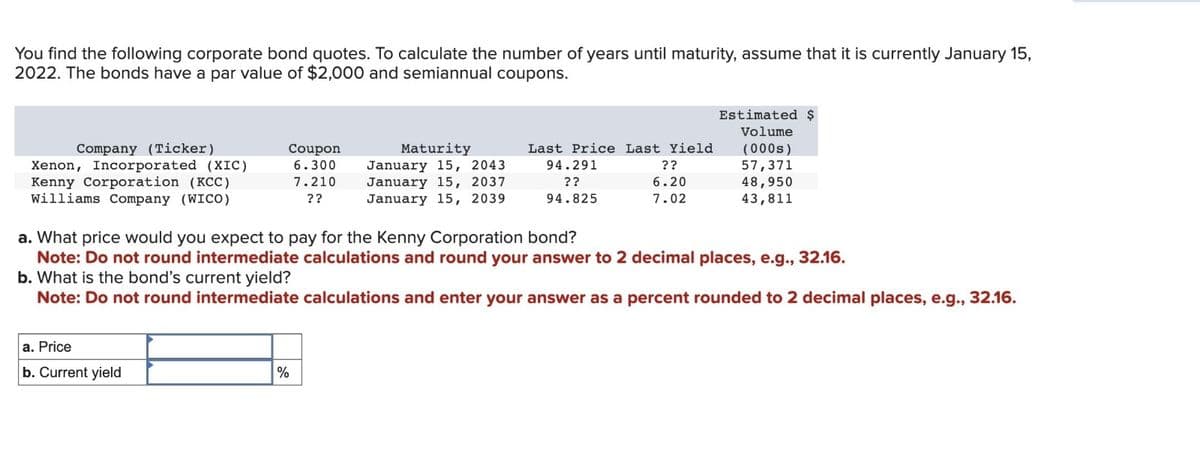 You find the following corporate bond quotes. To calculate the number of years until maturity, assume that it is currently January 15,
2022. The bonds have a par value of $2,000 and semiannual coupons.
Company (Ticker)
Xenon, Incorporated (XIC)
Kenny Corporation (KCC)
Williams Company (WICO)
Coupon
6.300
7.210
??
a. Price
b. Current yield
Maturity
January 15, 2043
January 15, 2037
January 15, 2039
%
Last Price Last Yield
94.291
??
6.20
??
94.825
7.02
Estimated $
Volume
(000s)
57,371
a. What price would you expect to pay for the Kenny Corporation bond?
Note: Do not round intermediate calculations and round your answer to 2 decimal places, e.g., 32.16.
b. What is the bond's current yield?
Note: Do not round intermediate calculations and enter your answer as a percent rounded to 2 decimal places, e.g., 32.16.
48,950
43,811